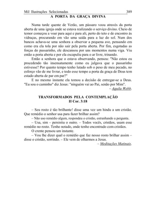 Mil Ilustrações Selecionadas 389
A PORTA DA GRAÇA DIVINA
Numa tarde quente de Verão, um pássaro voou através da porta
aberta de uma igreja onde se estava realizando o serviço divino. Cheio de
temor começou a voar para aqui e para ali, perto do teto e de encontro às
vidraças, procurando em vão uma saída para a luz do sol. Num dos
bancos achava-se uma senhora a observar a pequena ave, pensando em
como era ela tola por não sair pela porta aberta. Por fim, esgotadas as
forças do passarinho, ele descansou por uns momentos numa viga. Viu
então a porta aberta e por ela escapuliu para o ar livre, trinando.
Então a senhora que o estava observando, pensou: "Não estou eu
procedendo tão insensatamente como eu julgava que o passarinho
estivesse? Por quanto tempo tenho lutado sob o peso de meu pecado, no
esforço vão de me livrar, e todo esse tempo a porta da graça de Deus tem
estado aberta de par em par?"
E no mesmo instante ela tomou a decisão de entregar-se a Deus.
"Eu sou o caminho" diz Jesus: "ninguém vai ao Pai, senão por Mim".
– Aquila Webb.
TRANSFORMADOS PELA CONTEMPLAÇÃO
II Cor. 3:18
– Seu rosto é tão brilhante! disse uma vez um hindu a um cristão.
Que remédio o senhor usa para fazer brilhar assim?
– Não uso remédio algum, respondeu o cristão, estranhando a pergunta.
– Usa, sim – persistiu o outro. – Todos vocês, cristãos, usam esse
remédio no rosto. Tenho notado, onde tenho encontrado com cristãos.
O crente pensou um instante.
– Vou lhe dizer qual o remédio que faz nosso rosto brilhar assim –
disse o cristão, sorrindo. – Ele vem de olharmos a Jesus.
– Meditações Matinais.
 