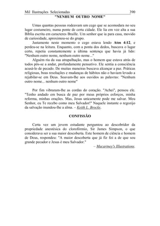 Mil Ilustrações Selecionadas 390
"NENHUM OUTRO NOME"
Umas quantas pessoas rodeavam um cego que se acomodara no seu
lugar costumeiro, numa ponte de certa cidade. Ele lia em voz alta a sua
Bíblia escrita em caracteres Braille. Um senhor que ia para casa, movido
de curiosidade, aproximou-se do grupo.
Justamente neste momento o cego estava lendo Atos 4:12, e
perdeu-se na leitura. Enquanto, com a ponta dos dedos, buscava o lugar
certo, repetia constantemente a última sentença que havia já lido:
"Nenhum outro nome, nenhum outro nome..."
Alguém riu da sua atrapalhação, mas o homem que estava atrás de
todos pôs-se a andar, profundamente pensativo. Ele sentia a consciência
acusá-lo de pecado. De muitas maneiras buscava alcançar a paz. Práticas
religiosas, boas resoluções e mudanças de hábitos não o haviam levado a
rejubilar-se em Deus. Soavam-lhe aos ouvidos as palavras: "Nenhum
outro nome... nenhum outro nome"
Por fim vibraram-lhe as cordas do coração. "Achei", pensou ele.
"Tenho andado em busca de paz por meus próprios esforços, minha
reforma, minhas orações. Mas, Jesus unicamente pode me salvar. Meu
Senhor, eu Te recebo como meu Salvador!" Naquele instante o regozijo
da salvação inundou-lhe a alma. – Keith L. Brocks.
CONFISSÃO
Certa vez um jovem estudante perguntou ao descobridor da
propriedade anestésica do clorofórmio, Sir James Simpson, o que
considerava ser a sua maior descoberta. Este homem de ciência e homem
de Deus, respondeu: "A maior descoberta que já fiz foi a de que sou
grande pecador e Jesus é meu Salvador."
– Macartney's Illustrations.
 