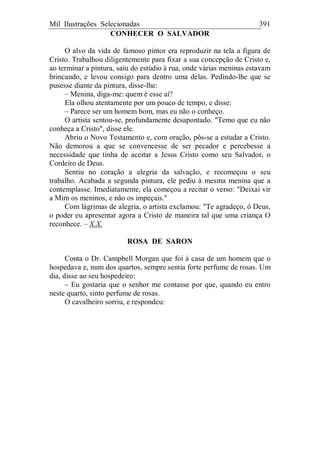 Mil Ilustrações Selecionadas 391
CONHECER O SALVADOR
O alvo da vida de famoso pintor era reproduzir na tela a figura de
Cristo. Trabalhou diligentemente para fixar a sua concepção de Cristo e,
ao terminar a pintura, saiu do estúdio à rua, onde várias meninas estavam
brincando, e levou consigo para dentro uma delas. Pedindo-lhe que se
pusesse diante da pintura, disse-lhe:
– Menina, diga-me: quem é esse aí?
Ela olhou atentamente por um pouco de tempo, e disse:
– Parece ser um homem bom, mas eu não o conheço.
O artista sentou-se, profundamente desapontado. "Temo que eu não
conheça a Cristo", disse ele.
Abriu o Novo Testamento e, com oração, pôs-se a estudar a Cristo.
Não demorou a que se convencesse de ser pecador e percebesse a
necessidade que tinha de aceitar a Jesus Cristo como seu Salvador, o
Cordeiro de Deus.
Sentiu no coração a alegria da salvação, e recomeçou o seu
trabalho. Acabada a segunda pintura, ele pediu à mesma menina que a
contemplasse. Imediatamente, ela começou a recitar o verso: "Deixai vir
a Mim os meninos, e não os impeçais."
Com lágrimas de alegria, o artista exclamou: "Te agradeço, ó Deus,
o poder eu apresentar agora a Cristo de maneira tal que uma criança O
reconhece. – X.X.
ROSA DE SARON
Conta o Dr. Campbell Morgan que foi à casa de um homem que o
hospedava e, num dos quartos, sempre sentia forte perfume de rosas. Um
dia, disse ao seu hospedeiro:
– Eu gostaria que o senhor me contasse por que, quando eu entro
neste quarto, sinto perfume de rosas.
O cavalheiro sorriu, e respondeu:
 