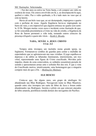 Mil Ilustrações Selecionadas 392
– Faz dez anos eu estive na Terra Santa, e ali comprei um vidro de
essência de rosas. Ele estava envolvido em lã, e, ao desempacotá-lo aqui,
quebrei o vidro. Pus o vidro quebrado, a lã e tudo mais no vaso que aí
está na lareira.
Havia ali um belo vaso que, ao ser destampado, impregnou o quarto
com o perfume de rosas. Aquela fragrância havia-se impregnado no
barro do vaso, e era impossível que alguém entrasse no quarto sem senti-
la. O Dr. Morgan muitas vezes usou o incidente como ilustração de que,
se for concedida preeminência a Cristo na vida do cristão, a fragrância da
Rosa de Sarom permeará a vida toda, tornando outros cônscios da
presença dAquele a quem não vêem. – Keith L. Brooks.
NADA, SENÃO A JESUS CRISTO
I Cor. 2:2
Tempos atrás irrompeu um incêndio numa grande igreja, na
Inglaterra. Formaram-se cordões de guardas para conter a multidão de
espectadores que se aglomeravam nas ruas vizinhas. O jogo espalhou-se
depressa e de súbito as labaredas iluminaram, interiormente, um rico
vitral, representando uma figura de Cristo crucificado. Movidos pelo
impulso, diante da cena comovedora, os soldados assumiram posição de
sentido e apresentaram armas ante o sofredor Rei dos reis. É que a vista
do Crucificado motiva, intuitivamente, uma homenagem que a ninguém
compete mais do que a Ele. – Meditações Matinais.
ELE DESCEU
Conta-se que, faz alguns anos, um grupo de náufragos foi
abandonado nas Ilhas Rodrigues. Navegavam rumo às Ilhas Maurício,
quando entre eles irrompeu um surto de febre de Java e foram então
abandonados nas Rodrigues. Insistiu o piloto em que estavam atacados
de lebre amarela, pestilência temida demais dos navegantes do Pacífico.
 