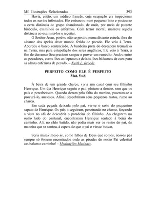 Mil Ilustrações Selecionadas 393
Havia, então, um médico francês, cuja ocupação era inspecionar
todos os navios infestados. Ele embarcou num pequeno bote e postou-se
a certa distância do grupo abandonado, de onde, por meio de potente
binóculo, examinou os enfermos. Com terror mortal, manteve aquela
distância ao examiná-los e receitar.
O Senhor Jesus, porém, não se postou numa distante estrela, fora do
alcance dos apelos deste mundo ferido de pecado. Ele veio à Terra.
Abordou o barco sentenciado. A bandeira preta do desespero tremulava
na Terra, mas para estupefação dos seres angélicos, Ele veio à Terra, a
fim de derramar Seu precioso sangue e prover um remédio. Andou entre
os pecadores, curou-lhes os leprosos e deixou-lhes bálsamos de cura para
as almas enfermas de pecado. – Keith L. Brooks.
PERFEITO COMO ELE É PERFEITO
Mat. 5:48
À beira de um grande charco, vivia um casal com seu filhinho
Henrique. Um dia Henrique seguiu o pai, pântano a dentro, sem que os
pais o percebessem. Quando deram pela falta do menino, puseram-se a
procurá-lo, ansiosos. Afinal descobriram seus pequenos rastos, rumo ao
charco.
Em cada pegada deixada pelo pai, via-se o rasto do pequenino
sapato de Henrique. Os pais o seguiram, penetrando no charco, forçando
a vista no afã de descobrir o paradeiro do filhinho. Ao chegarem no
outro lado do pantanal, encontraram Henrique sentado à beira do
caminho. Ali, no chão batido, não podia mais ver os rastos do pai, de
maneira que se sentou, à espera de que o pai o viesse buscar,
Seria maravilhoso se, como filhos de Deus que somos, nossos pés
sempre só fossem encontrados onde as pisadas de nosso Pai celestial
assinalam o caminho! – Meditações Matinais.
 