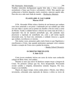Mil Ilustrações Selecionadas 396
Tendões retorcidos desfiguraram aquela bela mão, e feias cicatrizes
assinalaram o braço que levara a salvamento o bebê. Mas aqueles que
conheceram a história daquelas cruéis cicatrizes, amavam aquela mão.
Para eles era a mão mais linda do mundo. – Meditações Matinais.
FLAGELADO O SALVADOR
Marcos 15:15
O Dr. Alexandre White relata a história de um homem que sonhara
com Jesus amarrado a um poste e maltratado por um soldado que tinha
em suas mãos o açoite com as pontas de chumbo a fim de cortar a carne
do Mestre. Vendo o soldado baixar o chicote nas costas nuas de Cristo, o
espectador fica de tal maneira perturbado que, não podendo mais
presenciar a repetição de semelhante ato, corre a pôr termo àquela
miseranda cena. Ao fazer isto, entretanto, o soldado virou-se e, aquele
que sonhara, reconheceu a si mesmo.
Nós muitas vezes, pensamos quão cruéis foram os que flagelaram e
crucificaram a Cristo, mas quando praticamos quaisquer erros estamos
ferindo o coração de Cristo com o punhal da tristeza.
– Sunday School Chronicle.
O CRISTÃO TRIUNFANTE
S. João 12:32
Certo jovem estudante iniciou um curso de treino num conhecido
colégio de Belas Artes, em Londres.
Durante os anos que esteve lá idealizou sempre traçar a imagem de
Cristo. No primeiro esforço que fez, ficou desapontado. Procurando
revelar carinho e simpatia, demonstrou somente fraqueza. Por isso,
rasgou o seu trabalho.
Depois de algum tempo, tentou ainda pintar o Mestre, mas falhou
novamente, colocando uma expressão de dureza e cólera ao invés de
 