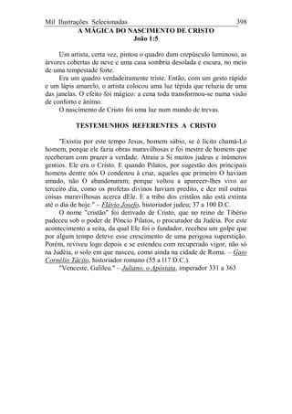Mil Ilustrações Selecionadas 398
A MÁGICA DO NASCIMENTO DE CRISTO
João 1:5
Um artista, certa vez, pintou o quadro dum crepúsculo luminoso, as
árvores cobertas de neve e uma casa sombria desolada e escura, no meio
de uma tempestade forte.
Era um quadro verdadeiramente triste. Então, com um gesto rápido
e um lápis amarelo, o artista colocou uma luz tépida que reluzia de uma
das janelas. O efeito foi mágico: a cena toda transformou-se numa visão
de conforto e ânimo.
O nascimento de Cristo foi uma luz num mundo de trevas.
TESTEMUNHOS REFERENTES A CRISTO
"Existiu por este tempo Jesus, homem sábio, se é lícito chamá-Lo
homem, porque ele fazia obras maravilhosas e foi mestre de homens que
receberam com prazer a verdade. Atraiu a Si muitos judeus e inúmeros
gentios. Ele era o Cristo. E quando Pilatos, por sugestão dos principais
homens dentre nós O condenou à cruz, aqueles que primeiro O haviam
amado, não O abandonaram; porque voltou a aparecer-lhes vivo ao
terceiro dia, como os profetas divinos haviam predito, e dez mil outras
coisas maravilhosas acerca dEle. E a tribo dos cristãos não está extinta
até o dia de hoje." – Flávio Josefo, historiador judeu; 37 a 100 D.C.
O nome "cristão" foi derivado de Cristo, que no reino de Tibério
padeceu sob o poder de Pôncio Pilatos, o procurador da Judéia. Por este
acontecimento a seita, da qual Ele foi o fundador, recebeu um golpe que
por algum tempo deteve esse crescimento de uma perigosa superstição.
Porém, reviveu logo depois e se estendeu com recuperado vigor, não só
na Judéia, o solo em que nasceu, como ainda na cidade de Roma. – Gaio
Cornélio Tácito, historiador romano (55 a l17 D.C.).
"Venceste, Galileu." – Juliano, o Apóstata, imperador 331 a 363
 