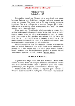 Mil Ilustrações Selecionadas 4
AMOR DIVINO E HUMANO
AMOR DIVINO
S. João 3:16 e 17
Um ministro escocês em Glasgow estava num sábado pela manhã
buscando ilustrar o amor de Cristo, e contou a história de uma mãe que
tomou seu pequeno filho numa noite e foi para uma das montanhas
escocesas. Caiu neve e ela perdeu o caminho. Exausta, foi forçada a
deitar-se na neve, depois cobriu a criança com seu "xale". Na manhã
seguinte ela foi encontrada morta.
Disse o ministro: "Seu filho foi achado com vida, e cresceu, deve
ser hoje um homem de trinta anos de idade. Se ele ainda vive e se lembra
daquela história, como sua mãe o salvou desabrigando-se a si mesma,
estou certo de que se lhe expandiria o coração de amor por haver tido
uma mãe tal. Deve reverenciar-lhe a memória e agradecer a Deus
constantemente pelo que ela por ele fez. E tu, amigo, se não amas a Jesus
cristo, que morreu para te salvar, em um filho ingrato."
Passados uns poucos dias, foi o ministro chamado para conversar
com um homem moribundo, que havia muito estava enlameado no
pecado. Era o filho daquela mãe. Ele fora à igreja naquela manhã e
ouvira a narrativa. Não podia evadir-se da aplicação da mesma. Em seu
leito de morte aceitou o Cristo do Calvário. – Keith L. Brooks.
O AMOR É CORTÊS
O general Lee dirigia-se de trem para Richmond. Havia muitos
homens no carro. Numa das estações embarcou uma senhora bastante
idosa e visivelmente enferma. Tinha já percorrido quase todo o carro,
quando chegou junto do general, que se levantou e lhe deu o lugar.
Imediatamente muitos homens se ergueram para oferecer ao
atencioso militar a sua cadeira. "Obrigado, cavalheiros" – respondeu ele
 