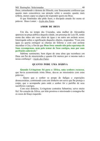 Mil Ilustrações Selecionadas 40
Deus, estranhando a demora do filósofo, este francamente confessou que
quanto mais concentrava sua atenção sobre o assunto, quanto mais
refletia, menos capaz se julgava de responder quem era Deus.
O que Simônides não pôde fazer, o discípulo amado fez numa só
palavra: Deus é amor. – Lição dos Fatos.
AMOR DE DEUS
Um dia, no tempo das Cruzadas, uma mulher de Alexandria
apareceu na praça pública daquela cidade, em presença de Luiz IX, tendo
numa das mãos um vaso cheio de água e na outra um archote aceso.
Interrogada sobre a significação daqueles objetos, respondeu: "Com esta
água eu queria extinguir as chamas do Inferno e com este archote
incendiar o Céu, a fim de que Deus fosse amado não pela esperança de
Suas recompensas, nem pelo temor de Seus castigos, mas por suas
perfeições adoráveis."
Sublime sentimento, bem digno de uma alma que reconhece em
Deus um Pai de misericórdia e quanto Ele merece por si mesmo toda a
nossa confiança! – Lição dos Fatos.
QUANTO PODE UMA DÁDIVA
Quando Livingstone foi para a África, uma senhora escocesa,
que havia economizado trinta libras, deu-as ao missionário com estas
palavras:
– Quero que o senhor se poupe de fadigas e exposições
desnecessárias, contratando com este dinheiro um servo que lhe proteja o
corpo, que o acompanhe para onde o senhor for e partilhe de seus
sacrifícios e perigos.
Com esse dinheiro, Livingstone contratou Sebantino, servo muito
fiel. No coração da África, um leão prostrou o missionado e esmagou-lhe
os ossos do braço esquerdo.
 