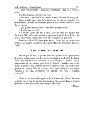 Mil Ilustrações Selecionadas 401
– Que está dizendo? – exclamou o mendigo – deu-lhe a vista de
graça?
Um dos discípulos foi dizer ao cego:
– Bartimeu, o Mestre manda chamar a você, Ele quer lhe abençoar.
Pegou-o pela mão. Caiu-lhe a capa, mas ele não se importou. Era
perseverante. Quando um homem é perseverante, obtém a bênção. Jesus
lhe perguntou:
– Que queres? Invoca-me e te mostrarei grandes coisas.
– Senhor, que eu veja!
Ali mesmo Jesus lhe deu a vista. Que dia feliz foi aquele para
Bartimeu! Não valia mais do que a prata ou o ouro? Se o Senhor lhe
tivesse dado Jericó inteira, ter a vista não valia mais do que isto?
Bartimeu deixou de clamar para louvar. Penso que ele cantou com
tanta doçura quanto os cantores aí no coro: "Hosana, hosana! ao Filho de
Davi."
CRISTO NOS TEM VENCIDO
Diz-se que Juliano, o grande apóstata, quando estava procurando
destruir o cristianismo nos dias de prosperidade e esplendor de Roma,
antes que ela houvesse recebido o cristianismo, e quando estava
procurando pôr os cristãos para fora do Império, recebeu uma ferida
mortal e quando tirou a flecha que havia penetrado em suas costas saiu,
juntamente, uma golfada de sangue com a qual encheu a sua mão e
elevando-a ao Céu, exclamou com grande voz: "Tu, ó Galileu,
venceste!"
"Somos vencidos pelo sangue de Jesus Cristo, o Cordeiro." O único
caminho para o Céu é o de Seu testemunho e Seu sangue. Todo o homem
que subir, subirá pelo caminho do sangue de Cristo.
– Moody.
 