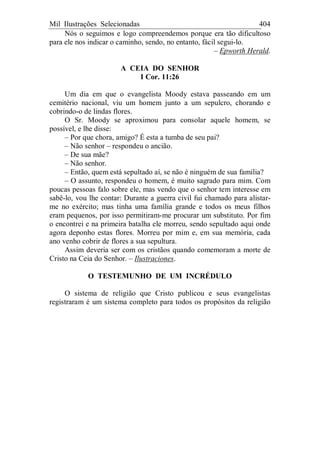Mil Ilustrações Selecionadas 404
Nós o seguimos e logo compreendemos porque era tão dificultoso
para ele nos indicar o caminho, sendo, no entanto, fácil segui-lo.
– Epworth Herald.
A CEIA DO SENHOR
I Cor. 11:26
Um dia em que o evangelista Moody estava passeando em um
cemitério nacional, viu um homem junto a um sepulcro, chorando e
cobrindo-o de lindas flores.
O Sr. Moody se aproximou para consolar aquele homem, se
possível, e lhe disse:
– Por que chora, amigo? É esta a tumba de seu pai?
– Não senhor – respondeu o ancião.
– De sua mãe?
– Não senhor.
– Então, quem está sepultado aí, se não é ninguém de sua família?
– O assunto, respondeu o homem, é muito sagrado para mim. Com
poucas pessoas falo sobre ele, mas vendo que o senhor tem interesse em
sabê-lo, vou lhe contar: Durante a guerra civil fui chamado para alistar-
me no exército; mas tinha uma família grande e todos os meus filhos
eram pequenos, por isso permitiram-me procurar um substituto. Por fim
o encontrei e na primeira batalha ele morreu, sendo sepultado aqui onde
agora deponho estas flores. Morreu por mim e, em sua memória, cada
ano venho cobrir de flores a sua sepultura.
Assim deveria ser com os cristãos quando comemoram a morte de
Cristo na Ceia do Senhor. – Ilustraciones.
O TESTEMUNHO DE UM INCRÉDULO
O sistema de religião que Cristo publicou e seus evangelistas
registraram é um sistema completo para todos os propósitos da religião
 