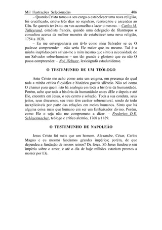 Mil Ilustrações Selecionadas 406
– Quando Cristo tomou a seu cargo o estabelecer uma nova religião,
foi crucificado, esteve três dias no sepulcro, ressuscitou e ascendeu ao
Céu. Se quereis ter êxito, eu vos aconselho a lazer o mesmo. – Carlos M.
Talleyrand, estadista francês, quando uma delegação de filantropos o
consultou acerca da melhor maneira de estabelecer uma nova religião,
1754 a 1838.
– Eu me envergonharia em tê-lo como meu Salvador se eu O
pudesse compreender – não seria Ele maior que eu mesmo. Tal é a
minha inaptidão para salvar-me a mim mesmo que sinto a necessidade de
um Salvador sobre-humano – um tão grande e glorioso que eu não O
possa compreender. – Noé Webster, lexicógrafo estadunidense.
O TESTEMUNHO DE UM TEÓLOGO
Ante Cristo me acho como ante um enigma, em presença do qual
toda a minha crítica filosófica e histórica guarda silêncio. Não sei como
O chamar para quem não há analogia em toda a história da humanidade.
Porém, acho que toda a história da humanidade antes dEle e depois e até
Ele, encontra em Jesus, o seu centro e solução. Toda a sua conduta, seus
jeitos, seus discursos, seu trato têm caráter sobrenatural, sendo de todo
inexplicáveis por parte das relações em meios humanos. Sinto que há
alguma coisa mais que humano em ser um Embaixador divino. Porém,
como Ele o seja não me comprometo a dizer. – Frederico D.E.
Schleiermacher, teólogo e crítico alemão, 1768 a 1829.
O TESTEMUNHO DE NAPOLEÃO
Jesus Cristo foi mais que um homem. Alexandre, César, Carlos
Magno e eu mesmo fundamos grandes impérios; porém, de que
dependeu a fundação de nossos reinos? Da força. Só Jesus fundou o seu
império sobre o amor, e até o dia de hoje milhões estariam prontos a
morrer por Ele.
 