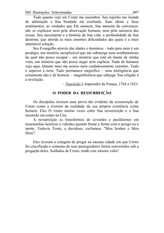 Mil Ilustrações Selecionadas 407
Tudo quanto vejo em Cristo me assombra. Seu espírito me inunda
de admiração e Sua bondade me confunde. Suas idéias e Seus
sentimentos, as verdades que Ele anuncia, Sua maneira de convencer,
não se explicam nem pela observação humana, nem pela natureza das
coisas. Seu nascimento e a história da Sua vida, a profundidade de Sua
doutrina, que aborda as mais enormes dificuldades das quais é a mais
admirável solução.
Seu Evangelho através das idades e domínios – tudo para mim é um
prodígio, um mistério inexplicável que me submerge num arrebatamento
do qual não posso escapar – um mistério que está ali diante de minha
vista, um mistério que não posso negar nem explicar. Nada de humano
vejo aqui. Quanto mais me acerco mais cuidadosamente examino. Tudo
é superior a mim. Tudo permanece magnífico – uma inteligência que
certamente não é de homem. – magnificência que subjuga. Sua religião é
a revelação.
– Napoleão I, Imperador da França, 1768 a 1821.
O PODER DA RESSURREIÇÃO
Os discípulos tiveram uma prova tão evidente da ressurreição de
Cristo como a tiveram da realidade da sua própria existência como
homem. Eles O viram muitas vezes entre Sua ressurreição e a Sua
ascensão em corpo ao Céu.
A ressurreição os transformou de covardes e pusilânimes em
testemunhas heróicas e valentes quando frente a frente com o perigo ou a
morte. Todavia Tomé, o duvidoso, exclamou: "Meu Senhor e Meu
Deus".
Eles tiveram a coragem de pregar na mesma cidade em que Cristo
foi crucificado e centenas de seus perseguidores foram convertidos sob a
pregação deles. Soldados de Cristo, tende este mesmo valor!
 