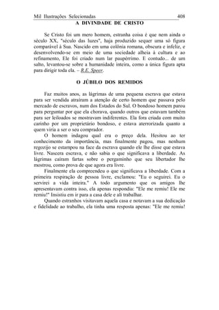 Mil Ilustrações Selecionadas 408
A DIVINDADE DE CRISTO
Se Cristo foi um mero homem, estranha coisa é que nem ainda o
século XX, "século das luzes", haja produzido sequer uma só figura
comparável à Sua. Nascido em uma colônia romana, obscura e infeliz, e
desenvolvendo-se em meio de uma sociedade alheia à cultura e ao
refinamento, Ele foi criado num lar paupérrimo. E contudo... de um
salto, levantou-se sobre a humanidade inteira, como a única figura apta
para dirigir toda ela. – R.E. Speer.
O JÚBILO DOS REMIDOS
Faz muitos anos, as lágrimas de uma pequena escrava que estava
para ser vendida atraíram a atenção de certo homem que passava pelo
mercado de escravos, num dos Estados do Sul. O bondoso homem parou
para perguntar por que ela chorava, quando outros que estavam também
para ser leiloados se mostravam indiferentes. Ela fora criada com muito
carinho por um proprietário bondoso, e estava aterrorizada quanto a
quem viria a ser o seu comprador.
O homem indagou qual era o preço dela. Hesitou ao ter
conhecimento da importância, mas finalmente pagou, mas nenhum
regozijo se estampou na face da escrava quando ele lhe disse que estava
livre. Nascera escrava, e não sabia o que significava a liberdade. As
lágrimas caíram fartas sobre o pergaminho que seu libertador lhe
mostrou, como prova de que agora era livre.
Finalmente ela compreendeu o que significava a liberdade. Com a
primeira respiração de pessoa livre, exclamou: "Eu o seguirei. Eu o
servirei a vida inteira." A todo argumento que os amigos lhe
apresentavam contra isso, ela apenas respondia: "Ele me remiu! Ele me
remiu!" Insistiu em ir para a casa dele e ali trabalhar.
Quando estranhos visitavam aquela casa e notavam a sua dedicação
e fidelidade ao trabalho, ela tinha uma resposta apenas: "Ele me remiu!
 