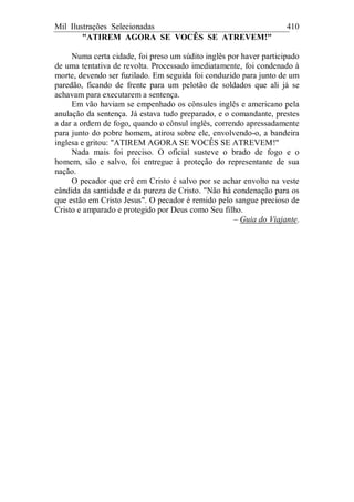 Mil Ilustrações Selecionadas 410
"ATIREM AGORA SE VOCÊS SE ATREVEM!"
Numa certa cidade, foi preso um súdito inglês por haver participado
de uma tentativa de revolta. Processado imediatamente, foi condenado à
morte, devendo ser fuzilado. Em seguida foi conduzido para junto de um
paredão, ficando de frente para um pelotão de soldados que ali já se
achavam para executarem a sentença.
Em vão haviam se empenhado os cônsules inglês e americano pela
anulação da sentença. Já estava tudo preparado, e o comandante, prestes
a dar a ordem de fogo, quando o cônsul inglês, correndo apressadamente
para junto do pobre homem, atirou sobre ele, envolvendo-o, a bandeira
inglesa e gritou: "ATIREM AGORA SE VOCÊS SE ATREVEM!"
Nada mais foi preciso. O oficial susteve o brado de fogo e o
homem, são e salvo, foi entregue à proteção do representante de sua
nação.
O pecador que crê em Cristo é salvo por se achar envolto na veste
cândida da santidade e da pureza de Cristo. "Não há condenação para os
que estão em Cristo Jesus". O pecador é remido pelo sangue precioso de
Cristo e amparado e protegido por Deus como Seu filho.
– Guia do Viajante.
 