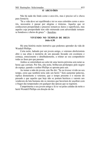Mil Ilustrações Selecionadas 415
O ARCO-ÍRIS
Não há nada tão lindo como o arco-íris, mas é preciso sol e chuva
para formá-lo.
"Se a vida deve ser equilibrada e ter os seus coloridos como o arco-
íris, necessário é passar por alegrias e tristezas. Aqueles que só
conheceram prosperidade e prazeres tomam-se duros e superficiais, mas
aqueles cuja prosperidade tem sido misturada com adversidade tornam-
se bondosos e cheios de graça." – Sunshine.
VIVENDO NO TEMPLO DE DEUS
João 4:38
Há uma história muito instrutiva que podemos aprender da vida de
Wendell Phillips.
Certa noite, ladeado por um jovem amigo, o veterano abolicionista
abre a sua alma à memória de um passado fecundo em aventuras e
começa, emocionante e detalhadamente, a relatar ao seu companheiro
todas as fases por que passara.
Ambos se entretinham ao calor de uma lareira próxima sem notar as
horas que corriam. Por fim, alta noite, brilhavam pirilampos pelo negror
do espaço, quando o senhor Phillips se apronta para sair.
Ao tomar a mão do jovem, este lhe diz: "Se eu tivesse vivido no seu
tempo, creio que também teria sido um herói." Sem aumentar palavras,
replica doutamente o veterano, que o tempo presente é o mesmo do
passado e que aqueles que hoje não se portam heróicos e varonis aos
vendavais da luta humana são os mesmos que haveriam de soçobrar com
o fragor das tempestades em qualquer das épocas que se registem.
Cumprimenta o seu jovem amigo e lá se vai pelas caladas da noite o
herói Wendell Phillips em direção do lar.
 