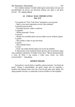 Mil Ilustrações Selecionadas 416
Em verdade estamos vivendo ainda agora numa época em que mil
possibilidades de provar seu heroísmo lançam um repto a um peito
juvenil. – Dr. Andrew Mutch.
AS COISAS MAIS IMPORTANTES
Mat. 6:33
Um repórter do "New York News" perguntou a seis pessoas:
– Qual a coisa mais importante em tua vida cotidiana?
A primeira pessoa disse:
– Encontrar pessoas, todas as espécies.
A segunda:
– Minha namorada, Teresa.
A terceira:
– Dirigir um caminhão pelas ruas da cidade sem ter acidente algum.
A quarta:
– Dar comida a todos os que têm fome.
A quinta:
– Meu trabalho diário.
A sexta:
– Estar com minha família depois de um dia de trabalho.
É interessante como nenhuma destas pessoas pôs em primeiro lugar
suas condições espirituais. O Senhor Jesus disse: "Buscai primeiramente
o reino de Deus e sua justiça e todas estas coisas vos serão
acrescentadas." – Tom Oslon.
OPORTUNIDADE
Esta palavra vem do latim e significa, pitorescamente, "em frente da
porta". Porque a oportunidade, em geral, chega sem ser esperada e
também não adianta correr com ela a fim de que ande mais rápida. Ela
chega quando convém e se apresenta à nossa escolha só à hora própria.
 