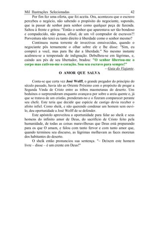 Mil Ilustrações Selecionadas 42
Por fim fez uma oferta, que foi aceita. Ora, aconteceu que o escravo
percebeu o negócio, não sabendo o propósito do negociante, supondo,
que ia passar de senhor para senhor como qualquer peça de fazenda.
Saltou à frente e gritou: "Então o senhor que aparentava ser tão bondoso
e compadecido, não passa, afinal, de um vil comprador de escravos?!
Porventura não terei eu tanto direito à liberdade como o senhor mesmo?
Continuou numa torrente de invectivas enraivecidas, quando o
negociante pôs ternamente o olhar sobre ele e lhe disse: "Sim, eu
comprei a você, mas para lhe dar a liberdade." No mesmo instante
acalmou-se a tempestade de indignação. Debulhou-se em lágrimas, e,
caindo aos pés de seu libertador, bradou: "O senhor libertou-me o
corpo mas cativou-me o coração. Sou seu escravo para sempre!"
– Guia do Viajante.
O AMOR QUE SALVA
Conta-se que certa vez José Wolff, o grande pregador do princípio do
século passado, havia ido ao Oriente Próximo com o propósito de pregar a
Segunda Vinda de Cristo entre as tribos maometanas do deserto. Uns
beduínos o surpreenderam enquanto avançava por sobre a areia quente e, já
que se tratava de um cristão, prenderam-no e o fizeram comparecer perante
seu chefe. Este teria que decidir que espécie de castigo devia receber o
afoito infiel. Como sheik, e não querendo condenar um homem sem ouvi-
lo, deu oportunidade a José Wolff de se defender.
Este apóstolo aproveitou a oportunidade para falar ao sheik e seus
homens do infinito amor de Deus, do sacrifício de Cristo feito pela
humanidade, de todas as coisas maravilhosas que Deus está preparando
para os que O amam, e falou com tanto fervor e com tanto amor que,
quando terminou seu discurso, as lágrimas molhavam as faces morenas
dos habitantes do deserto.
O sheik então pronunciou sua sentença. "– Deixem este homem
livre – disse – é um crente em Deus!"
 