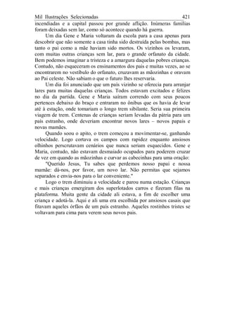 Mil Ilustrações Selecionadas 421
incendiadas e a capital passou por grande aflição. Inúmeras famílias
foram deixadas sem lar, como só acontece quando há guerra.
Um dia Gene e Maria voltaram da escola para a casa apenas para
descobrir que não somente a casa tinha sido destruída pelas bombas, mas
tanto o pai como a mãe haviam sido mortos. Os vizinhos os levaram,
com muitas outras crianças sem lar, para o grande orfanato da cidade.
Bem podemos imaginar a tristeza e a amargura daquelas pobres crianças.
Contudo, não esqueceram os ensinamentos dos pais e muitas vezes, ao se
encontrarem no vestíbulo do orfanato, cruzavam as mãozinhas e oravam
ao Pai celeste. Não sabiam o que o futuro lhes reservaria.
Um dia foi anunciado que um país vizinho se oferecia para arranjar
lares para muitas daquelas crianças. Todos estavam excitados e felizes
no dia da partida. Gene e Maria saíram correndo com seus poucos
pertences debaixo do braço e entraram no ônibus que os havia de levar
até à estação, onde tomariam o longo trem sibilante. Seria sua primeira
viagem de trem. Centenas de crianças seriam levadas da pátria para um
país estranho, onde deveriam encontrar novos lares – novos papais e
novas mamães.
Quando soou o apito, o trem começou a movimentar-se, ganhando
velocidade. Logo cortava os campos com rapidez enquanto ansiosos
olhinhos perscrutavam cenários que nunca seriam esquecidos. Gene e
Maria, contudo, não estavam desmaiado ocupados para poderem cruzar
de vez em quando as mãozinhas e curvar as cabecinhas para uma oração:
"Querido Jesus, Tu sabes que perdemos nosso papai e nossa
mamãe: dá-nos, por favor, um novo lar. Não permitas que sejamos
separados e envia-nos para o lar conveniente."
Logo o trem diminuiu a velocidade e parou numa estação. Crianças
e mais crianças emergiram dos superlotados carros e fizeram filas na
plataforma. Muita gente da cidade ali estava, a fim de escolher uma
criança e adotá-la. Aqui e ali uma era escolhida por ansiosos casais que
fitavam aqueles órfãos de um país estranho. Aqueles rostinhos tristes se
voltavam para cima para verem seus novos pais.
 