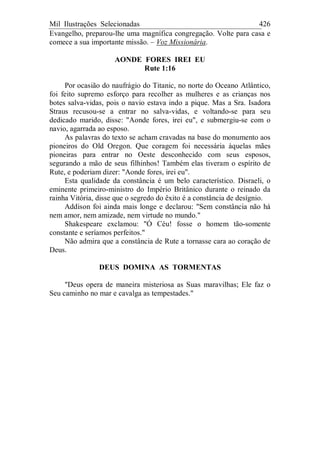 Mil Ilustrações Selecionadas 426
Evangelho, preparou-lhe uma magnífica congregação. Volte para casa e
comece a sua importante missão. – Voz Missionária.
AONDE FORES IREI EU
Rute 1:16
Por ocasião do naufrágio do Titanic, no norte do Oceano Atlântico,
foi feito supremo esforço para recolher as mulheres e as crianças nos
botes salva-vidas, pois o navio estava indo a pique. Mas a Sra. Isadora
Straus recusou-se a entrar no salva-vidas, e voltando-se para seu
dedicado marido, disse: "Aonde fores, irei eu", e submergiu-se com o
navio, agarrada ao esposo.
As palavras do texto se acham cravadas na base do monumento aos
pioneiros do Old Oregon. Que coragem foi necessária àquelas mães
pioneiras para entrar no Oeste desconhecido com seus esposos,
segurando a mão de seus filhinhos! Também elas tiveram o espírito de
Rute, e poderiam dizer: "Aonde fores, irei eu".
Esta qualidade da constância é um belo característico. Disraeli, o
eminente primeiro-ministro do Império Britânico durante o reinado da
rainha Vitória, disse que o segredo do êxito é a constância de desígnio.
Addison foi ainda mais longe e declarou: "Sem constância não há
nem amor, nem amizade, nem virtude no mundo."
Shakespeare exclamou: "Ó Céu! fosse o homem tão-somente
constante e seríamos perfeitos."
Não admira que a constância de Rute a tornasse cara ao coração de
Deus.
DEUS DOMINA AS TORMENTAS
"Deus opera de maneira misteriosa as Suas maravilhas; Ele faz o
Seu caminho no mar e cavalga as tempestades."
 