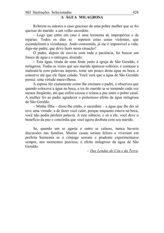 Mil Ilustrações Selecionadas 428
A ÁGUA MILAGROSA
Referem os autores o caso gracioso de uma pobre mulher que se foi
queixar do marido a um velho sacerdote.
– Logo que entra em casa é uma tormenta de impropérios e de
injúrias. Todos os dias se repetem estas cenas violentas, que
escandalizam a vizinhança. Ando consumida, já me é impossível a vida;
diga-me padre, que devo fazer nesta situação?
O padre, depois de ouvi-la com toda a paciência, foi buscar um
frasco de água e o entregou, dizendo:
– Esta água, tirada de uma fonte junto à igreja de São Geraldo, é
milagrosa. Todas as vezes que seu marido aparecer colérico, e começar a
maltratá-la com palavras ásperas, tome um pouco desta água na boca, e
conserve até que ele fique calado. Você verá que a água de São Geraldo
possui uma virtude maravilhosa.
A esposa fez exatamente como lhe ensinara o padre, e observou que
quando colocava a água na boca, a ira do marido ia se tornando cada vez
menos freqüente, até que enfim cessou e reinou a paz entre o pobre casal.
A mulher foi ao padre agradecer o portentoso efeito da água milagrosa
de São Geraldo.
– Minha filha – disse-lhe então, o sacerdote – a água que lhe dei só
teve uma virtude: a de fazer você calar, porque enquanto estava na boca,
você não podia proferir palavra. A este silêncio, e só a ele, você deve o
benefício da paz e concórdia que você agora desfruta com seu marido.
Se, quando um se agasta o outro se calasse, nunca haveria
discussões nas famílias. Muitos casais seriam felizes e viveriam em
perfeita harmonia se o cônjuge sensato e prudente experimentasse
sempre, nos momentos precisos, o efeito milagroso da água de São
Geraldo.
– Das Lendas do Céu e da Terra.
 