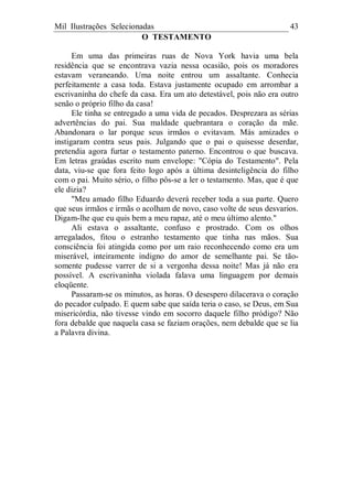 Mil Ilustrações Selecionadas 43
O TESTAMENTO
Em uma das primeiras ruas de Nova York havia uma bela
residência que se encontrava vazia nessa ocasião, pois os moradores
estavam veraneando. Uma noite entrou um assaltante. Conhecia
perfeitamente a casa toda. Estava justamente ocupado em arrombar a
escrivaninha do chefe da casa. Era um ato detestável, pois não era outro
senão o próprio filho da casa!
Ele tinha se entregado a uma vida de pecados. Desprezara as sérias
advertências do pai. Sua maldade quebrantara o coração da mãe.
Abandonara o lar porque seus irmãos o evitavam. Más amizades o
instigaram contra seus pais. Julgando que o pai o quisesse deserdar,
pretendia agora furtar o testamento paterno. Encontrou o que buscava.
Em letras graúdas escrito num envelope: "Cópia do Testamento". Pela
data, viu-se que fora feito logo após a última desinteligência do filho
com o pai. Muito sério, o filho pôs-se a ler o testamento. Mas, que é que
ele dizia?
"Meu amado filho Eduardo deverá receber toda a sua parte. Quero
que seus irmãos e irmãs o acolham de novo, caso volte de seus desvarios.
Digam-lhe que eu quis bem a meu rapaz, até o meu último alento."
Ali estava o assaltante, confuso e prostrado. Com os olhos
arregalados, fitou o estranho testamento que tinha nas mãos. Sua
consciência foi atingida como por um raio reconhecendo como era um
miserável, inteiramente indigno do amor de semelhante pai. Se tão-
somente pudesse varrer de si a vergonha dessa noite! Mas já não era
possível. A escrivaninha violada falava uma linguagem por demais
eloqüente.
Passaram-se os minutos, as horas. O desespero dilacerava o coração
do pecador culpado. E quem sabe que saída teria o caso, se Deus, em Sua
misericórdia, não tivesse vindo em socorro daquele filho pródigo? Não
fora debalde que naquela casa se faziam orações, nem debalde que se lia
a Palavra divina.
 