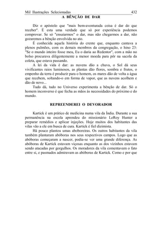 Mil Ilustrações Selecionadas 432
A BÊNÇÃO DE DAR
Diz o apóstolo que "mais bem-aventurada coisa é dar do que
receber". É esta uma verdade que só por experiência podemos
comprovar. Se só "ensaiarmos" o dar, mas não chegarmos a dar, não
gozaremos a bênção envolvida no ato.
É conhecida aquela história do crente que, enquanto cantava a
plenos pulmões, com os demais membros da congregação, o hino 23:
"Se o mundo inteiro fosse meu, Eu o daria ao Redentor", com a mão no
bolso procurava diligentemente a menor moeda para pôr na sacola da
coleta, que estava passando.
A lei da vida é dar: as nuvens dão a chuva, o Sol dá seus
vivificantes raios luminosos, as plantas dão flores, sombra e frutos, o
empenho da terra é produzir para o homem, os mares dão de volta a água
que recebem, soltando-o em forma de vapor, que as nuvens acolhem e
dão de novo...
Tudo dá, tudo no Universo experimenta a bênção de dar. Só o
homem inconverso é que fecha as mãos às necessidades do próximo e do
mundo.
REPREENDEREI O DEVORADOR
Kartick é um prático de medicina numa vila da Índia. Durante a sua
permanência na escola aprendeu do missionário LeRoy Hunter a
preparar remédios e aplicar injeções. Hoje muitos dos habitantes das
vilas vão a ele em busca de cura. Kartick é fiel dizimista.
Há pouco plantou umas aboboreiras. Os outros habitantes da vila
também plantaram abóboras nos seus respectivos campos. Logo que as
abóboras começaram a nascer, podia-se ver uma grande diferença. As
abóboras de Kartick estavam viçosas enquanto as dos vizinhos estavam
sendo atacadas por gorgulhos. Os moradores da vila comentavam o fato
entre si, e pasmados admiravam as abóboras de Kartick. Como e por que
 