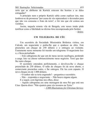 Mil Ilustrações Selecionadas 433
seria que as abóboras de Kartick estavam tão bonitas e as deles
estragadas?
A princípio nem o próprio Kartick sabia como explicar isto, mas
lembrou-se da promessa "por causa de vós repreenderei o devorador para
que não vos consuma o fruto da terra", e foi isto que ele contou aos
vizinhos.
Assim, naquela remota vila de Bengala, este nosso irmão pôde
testificar como a fidelidade no dízimo fora recompensada pelo Senhor.
– Seleto.
UM TELEGRAMA DO CÉU
Um secretário da Sociedade Missionária Britânica visitou, em
Calcutá, um negociante e pediu-lhe que o ajudasse na obra. Este
preencheu um cheque de 250 dólares e o entregou ao visitante.
Exatamente nesse momento foi trazido um telegrama. O negociante leu-
o, e ficou perturbado.
– Este cabograma diz que um de meus navios naufragou, perdendo
a carga. Isto vai alterar substancialmente meus negócios. Terei que dar-
lhe outro cheque.
O secretário entendera perfeitamente, e devolveu-lhe o cheque
preenchido de 250 dólares. O talão de cheques foi de novo aberto, o
comerciante preencheu outro, e lhe entregou. Ele leu com espanto. O
novo cheque era de 1.000 dólares.
– O senhor não se teria enganado? – perguntou o secretário.
– Não – respondeu o negociante. – Não houve engano algum.
E a seguir, com lágrimas nos olhos, disse:
– Aquele cabograma era uma mensagem de meu Pai que está nos
Céus. Queria dizer: "Não ajunteis para vós tesouros na Terra."
– 3.000 Illustrations for Christian Service.
 