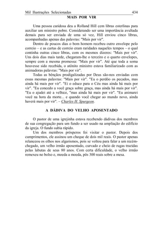 Mil Ilustrações Selecionadas 434
MAIS POR VIR
Uma pessoa caridosa deu a Rolland Hill cem libras esterlinas para
auxiliar um ministro pobre. Considerando ser uma importância avultada
demais para ser enviada de uma só vez, Hill enviou cinco libras,
acompanhadas apenas das palavras: "Mais por vir".
Dentro de poucos dias o bom homem recebeu outro envelope pelo
correio – e as cartas de correio eram raridades naqueles tempos – o qual
continha outras cinco libras, com os mesmos dizeres: "Mais por vir".
Uns dois dias mais tarde, chegaram-lhe o terceiro e o quarto envelopes,
sempre com a mesma promessa: "Mais por vir". Até que toda a soma
houvesse sido recebida, o atônito ministro estava familiarizado com as
animadoras palavras: "Mais por vir".
Todas as bênçãos prodigalizadas por Deus são-nos enviadas com
essas mesmas palavras: "Mais por vir". "Eu o perdôo os pecados, mas
ainda há mais por vir". "Ei o educo para o Céu mas ainda há mais por
vir". "Eu concedo a você graça sobre graça, mas ainda há mais por vir".
"Eu o ajudei até a velhice, "mas ainda há mais por vir". "Eu animarei
você na hora da morte... e quando você chegar ao mundo novo, ainda
haverá mais por vir". – Charles H. Spurgeon.
A DÁDIVA DO VELHO APOSENTADO
O pastor de uma igrejinha estava recebendo dádivas dos membros
de sua congregação para um fundo a ser usado na ampliação do edifício
da igreja. O fundo subia rápido.
Um dos membros prósperos foi visitar o pastor. Depois dos
cumprimentos, ele assinou um cheque de dois mil reais. O pastor apenas
relanceou os olhos nos algarismos, pois se voltou para falar a um recém-
chegado, um velho irmão aposentado, curvado e cheio de rugas trazidas
pelas labutas de seus 80 anos. Com certa dificuldade, o velho irmão
remexeu no bolso e, moeda a moeda, pôs 300 reais sobre a mesa.
 