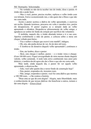 Mil Ilustrações Selecionadas 435
– Na verdade eu não devia receber isto do irmão, disse o pastor. O
irmão não o pode fazer.
– Mas o você, pastor, precisa receber, replicou o velho irmão com
voz trêmula. Estive economizando isto, e não quero dar a Deus o que não
me custa nada.
Assim o pastor aceitou a dádiva do velho aposentado, e escreveu
um recibo. Quando terminou, procurou em volta o membro rico, porém
ele desaparecera. O pastor cogitou se a atenção dada ao velho
aposentado o ofendera. Despediu-se afetuosamente do velho amigo, e
agradeceu ao senhor do fundo do coração por sacrifício tão voluntário.
À tardinha, naquele dia, o irmão abastado tornou a ir a sua casa.
Apertou cordialmente a mão do pastor, e colocou sobre a mesa um
cheque voltado para baixo.
– Viu o senhor o cheque que escrevi esta manhã?, indagou.
– Oh, sim, não podia deixar de ver, foi de dois mil reais.
– E lembra-se do donativo daquele velho aposentado?, continuou o
irmão.
– Sim, me lembro, disse o pastor.
– Bem, este cheque é melhor, pastor; – e o irmão virou o cheque.
(Eram 100.000 reais). Fiquei envergonhado de mim mesmo diante daquele
valente, velho camarada. A tarde toda estive combatendo meu amor pelo
dinheiro, e também decidi agora não dar a Deus o que não me custa nada.
Mais tarde, ainda naquele dia, o pastor foi ver aquele velho
aposentado, e observou-lhe:
– João, você sabe quanto deu a nosso fundo de construção hoje?
– Sim, pastor, respondeu ele, trezentos reais.
– Não, amigo, respondeu o pastor, você fez uma dádiva que montou
a 100.300 reais, – e lhe contou a história.
"Deus ama ao que dá com alegria". Alegria, mais liberalidade, mais
o conhecimento de que nossas dádivas vão beneficiar a outros, tornam o
dar uma alegria. – Ernest Lloyd.
 