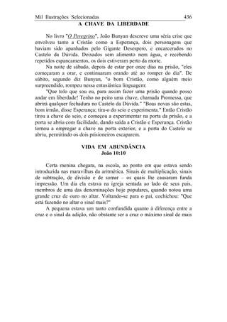 Mil Ilustrações Selecionadas 436
A CHAVE DA LIBERDADE
No livro "O Peregrino", João Bunyan descreve uma séria crise que
envolveu tanto a Cristão como a Esperança, dois personagens que
haviam sido apanhados pelo Gigante Desespero, e encarcerados no
Castelo da Dúvida. Deixados sem alimento nem água, e recebendo
repetidos espancamentos, os dois estiveram perto da morte.
Na noite de sábado, depois de estar por onze dias na prisão, "eles
começaram a orar, e continuaram orando até ao romper do dia". De
súbito, segundo diz Bunyan, "o bom Cristão, como alguém meio
surpreendido, rompeu nessa entusiástica linguagem:
"Que tolo que sou eu, para assim fazer uma prisão quando posso
andar em liberdade! Tenho no peito uma chave, chamada Promessa, que
abrirá qualquer fechadura no Castelo da Dúvida." "Boas novas são estas,
bom irmão, disse Esperança; tira-o do seio e experimenta." Então Cristão
tirou a chave do seio, e começou a experimentar na porta da prisão, e a
porta se abriu com facilidade, dando saída a Cristão e Esperança. Cristão
tornou a empregar a chave na porta exterior, e a porta do Castelo se
abriu, permitindo os dois prisioneiros escaparem.
VIDA EM ABUNDÂNCIA
João 10:10
Certa menina chegara, na escola, ao ponto em que estava sendo
introduzida nas maravilhas da aritmética. Sinais de multiplicação, sinais
de subtração, de divisão e de somar – os quais lhe causaram funda
impressão. Um dia ela estava na igreja sentada ao lado de seus pais,
membros de uma das denominações hoje populares, quando notou uma
grande cruz de ouro no altar. Voltando-se para o pai, cochichou: "Que
está fazendo no altar o sinal mais?"
A pequena estava um tanto confundida quanto à diferença entre a
cruz e o sinal da adição, não obstante ser a cruz o máximo sinal de mais
 