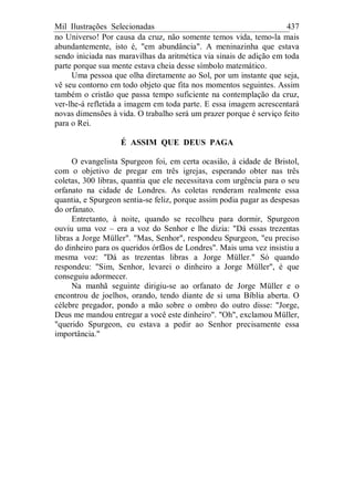 Mil Ilustrações Selecionadas 437
no Universo! Por causa da cruz, não somente temos vida, temo-la mais
abundantemente, isto é, "em abundância". A meninazinha que estava
sendo iniciada nas maravilhas da aritmética via sinais de adição em toda
parte porque sua mente estava cheia desse símbolo matemático.
Uma pessoa que olha diretamente ao Sol, por um instante que seja,
vê seu contorno em todo objeto que fita nos momentos seguintes. Assim
também o cristão que passa tempo suficiente na contemplação da cruz,
ver-lhe-á refletida a imagem em toda parte. E essa imagem acrescentará
novas dimensões à vida. O trabalho será um prazer porque é serviço feito
para o Rei.
É ASSIM QUE DEUS PAGA
O evangelista Spurgeon foi, em certa ocasião, à cidade de Bristol,
com o objetivo de pregar em três igrejas, esperando obter nas três
coletas, 300 libras, quantia que ele necessitava com urgência para o seu
orfanato na cidade de Londres. As coletas renderam realmente essa
quantia, e Spurgeon sentia-se feliz, porque assim podia pagar as despesas
do orfanato.
Entretanto, à noite, quando se recolheu para dormir, Spurgeon
ouviu uma voz – era a voz do Senhor e lhe dizia: "Dá essas trezentas
libras a Jorge Müller". "Mas, Senhor", respondeu Spurgeon, "eu preciso
do dinheiro para os queridos órfãos de Londres". Mais uma vez insistiu a
mesma voz: "Dá as trezentas libras a Jorge Müller." Só quando
respondeu: "Sim, Senhor, levarei o dinheiro a Jorge Müller", é que
conseguiu adormecer.
Na manhã seguinte dirigiu-se ao orfanato de Jorge Müller e o
encontrou de joelhos, orando, tendo diante de si uma Bíblia aberta. O
célebre pregador, pondo a mão sobre o ombro do outro disse: "Jorge,
Deus me mandou entregar a você este dinheiro". "Oh", exclamou Müller,
"querido Spurgeon, eu estava a pedir ao Senhor precisamente essa
importância."
 