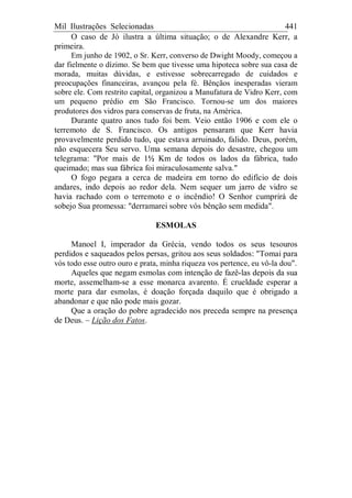 Mil Ilustrações Selecionadas 441
O caso de Jó ilustra a última situação; o de Alexandre Kerr, a
primeira.
Em junho de 1902, o Sr. Kerr, converso de Dwight Moody, começou a
dar fielmente o dízimo. Se bem que tivesse uma hipoteca sobre sua casa de
morada, muitas dúvidas, e estivesse sobrecarregado de cuidados e
preocupações financeiras, avançou pela fé. Bênçãos inesperadas vieram
sobre ele. Com restrito capital, organizou a Manufatura de Vidro Kerr, com
um pequeno prédio em São Francisco. Tornou-se um dos maiores
produtores dos vidros para conservas de fruta, na América.
Durante quatro anos tudo foi bem. Veio então 1906 e com ele o
terremoto de S. Francisco. Os antigos pensaram que Kerr havia
provavelmente perdido tudo, que estava arruinado, falido. Deus, porém,
não esquecera Seu servo. Uma semana depois do desastre, chegou um
telegrama: "Por mais de 1½ Km de todos os lados da fábrica, tudo
queimado; mas sua fábrica foi miraculosamente salva."
O fogo pegara a cerca de madeira em torno do edifício de dois
andares, indo depois ao redor dela. Nem sequer um jarro de vidro se
havia rachado com o terremoto e o incêndio! O Senhor cumprirá de
sobejo Sua promessa: "derramarei sobre vós bênção sem medida".
ESMOLAS
Manoel I, imperador da Grécia, vendo todos os seus tesouros
perdidos e saqueados pelos persas, gritou aos seus soldados: "Tomai para
vós todo esse outro ouro e prata, minha riqueza vos pertence, eu vô-la dou".
Aqueles que negam esmolas com intenção de fazê-las depois da sua
morte, assemelham-se a esse monarca avarento. É crueldade esperar a
morte para dar esmolas, é doação forçada daquilo que é obrigado a
abandonar e que não pode mais gozar.
Que a oração do pobre agradecido nos preceda sempre na presença
de Deus. – Lição dos Fatos.
 
