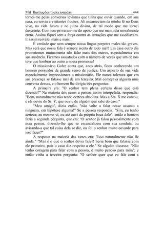 Mil Ilustrações Selecionadas 444
tornei-me pelas conversas levianas que tinha que ouvir quando, em sua
casa, eu servia a visitantes ilustres. Ali escarneciam da minha fé no Deus
vivo, na vida futura e no juízo divino, de tal modo que me tornei
descrente. Com isso privaram-me do apoio que me mantinha moralmente
ereto. Assina fiquei sem a força contra as tentações que me assediavam.
E assim resvalei mais e mais...
É verdade que nem sempre nossa língua perpetra males tão graves.
Mas será que nossa fala é sempre isenta de todo mal? Em casa outro dia
prometemos mutuamente não falar mais dos outros, especialmente em
sua ausência. Ficamos assustados com o número de vezes que um de nós
teve que lembrar ao outro a nossa promessa!
O missionário Golze conta que, anos atrás, ficou conhecendo um
homem possuidor de grande senso de justiça. Um aspecto de sua vida
especialmente impressionara o missionário. Ele nunca tolerava que em
sua presença se falasse mal de um terceiro. Mal começava alguém uma
conversa dessas, e o homem lhe dirigia três perguntas:
A primeira era: "O senhor tem plena certeza disso que está
dizendo?" Na maioria dos casos a pessoa assim interpelada, respondia:
"Bem, naturalmente não tenho certeza absoluta. Mas a Sra. X me contou,
e ela ouviu do Sr. Y, que ouviu de alguém que sabe do caso."
"Meu amigo", dizia então, "não volte a falar nesse assunto a
ninguém, em hipótese alguma!" Se a pessoa respondia: "Sim, eu tenho
certeza; eu mesmo vi, ou até ouvi da própria boca dele"; então o homem
fazia a segunda pergunta, que era: "O senhor já falou pessoalmente com
essa pessoa, dizendo-lhe que se escandalizou com sua conduta, ou
avisando-a que tal coisa dela se diz, ou foi o senhor muito covarde para
isso fazer?"
A resposta na maioria das vezes era: "Isso naturalmente não fiz
ainda." "Mas é o que o senhor devia fazer! Seria bom que falasse com
ele primeiro, pois o caso diz respeito a ele." Se alguém dissesse: "Não
tenho coragem para falar com a pessoa, é muito penoso para mim"; e
então vinha a terceira pergunta: "O senhor quer que eu fale com a
 