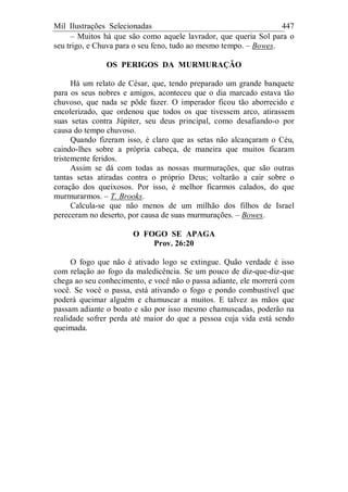 Mil Ilustrações Selecionadas 447
– Muitos há que são como aquele lavrador, que queria Sol para o
seu trigo, e Chuva para o seu feno, tudo ao mesmo tempo. – Bowes.
OS PERIGOS DA MURMURAÇÃO
Há um relato de César, que, tendo preparado um grande banquete
para os seus nobres e amigos, aconteceu que o dia marcado estava tão
chuvoso, que nada se pôde fazer. O imperador ficou tão aborrecido e
encolerizado, que ordenou que todos os que tivessem arco, atirassem
suas setas contra Júpiter, seu deus principal, como desafiando-o por
causa do tempo chuvoso.
Quando fizeram isso, é claro que as setas não alcançaram o Céu,
caindo-lhes sobre a própria cabeça, de maneira que muitos ficaram
tristemente feridos.
Assim se dá com todas as nossas murmurações, que são outras
tantas setas atiradas contra o próprio Deus; voltarão a cair sobre o
coração dos queixosos. Por isso, é melhor ficarmos calados, do que
murmurarmos. – T. Brooks.
Calcula-se que não menos de um milhão dos filhos de Israel
pereceram no deserto, por causa de suas murmurações. – Bowes.
O FOGO SE APAGA
Prov. 26:20
O fogo que não é ativado logo se extingue. Quão verdade é isso
com relação ao fogo da maledicência. Se um pouco de diz-que-diz-que
chega ao seu conhecimento, e você não o passa adiante, ele morrerá com
você. Se você o passa, está ativando o fogo e pondo combustível que
poderá queimar alguém e chamuscar a muitos. E talvez as mãos que
passam adiante o boato e são por isso mesmo chamuscadas, poderão na
realidade sofrer perda até maior do que a pessoa cuja vida está sendo
queimada.
 