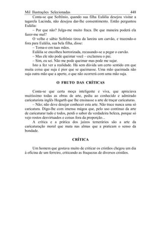 Mil Ilustrações Selecionadas 448
Conta-se que Sofrônio, quando sua filha Eulália desejou visitar a
tagarela Lucinda, não desejou dar-lhe consentimento. Então perguntou
Eulália:
– Por que não? Julga-me muito fraca. De que maneira poderá ela
fazer-me mal?
O velho e sábio Sofrônio tirou da lareira um carvão, e trazendo-o
fora para Eulália, sua bela filha, disse:
– Toma-o em tuas mãos.
Eulália se encolheu horrorizada, recusando-se a pegar o carvão.
– Mas ele não pode queimar você – exclamou o pai.
– Sim, eu sei. Não me pode queimar mas pode me sujar.
Isto a fez ver a realidade. Há sem dúvida um certo sentido em que
muita coisa que suja é pior que se queimasse. Uma mão queimada não
suja outra mão que a aperte, o que não ocorrerá com uma mão suja.
O FRUTO DAS CRÍTICAS
Conta-se que certa moça inteligente e viva, que apreciava
muitíssimo todas as obras de arte, pediu ao conhecido e admirado
caricaturista inglês Hogarth que lhe ensinasse a arte de traçar caricaturas.
– Não; não deve desejar conhecer esta arte. Não trace nunca uma só
caricatura. Digo-lhe com imensa mágoa que, pelo uso contínuo da arte
de caricaturar tudo e todos, perdi o sabor da verdadeira beleza, porque só
vejo rostos desvirtuados e coisas fora da proporção...
A crítica e a prática dos juízos temerários são a arte da
caricaturação moral que mata nas almas que a praticam o senso da
bondade.
CRÍTICA
Um homem que gostava muito de criticar os cristãos chegou um dia
à oficina de um ferreiro, criticando as fraquezas de diversos cristãos.
 