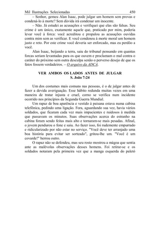 Mil Ilustrações Selecionadas 450
– Senhor, gemeu Alan Isaac, pode julgar um homem sem provas e
condená-lo à morte? Sem dúvida irá condenar um inocente.
– Não. Já estudei as acusações e verifiquei que elas são falsas. Seu
crime é um único, exatamente aquele que, praticado por mim, poderia
levar você à forca: você acreditou e propalou as acusações ouvidas
contra mim sem as verificar. E você condenou à morte moral um homem
justo e reto. Por este crime você deveria ser enforcado, mas eu perdôo a
você.
Alan Isaac, beijando a terra, saiu do tribunal pensando em quantas
forcas seriam levantadas para os que ouvem e proclamam o mal contra o
caráter do próximo sem outra desculpa senão o perverso desejo de que os
fatos fossem verdadeiros. – O arquivo da ADCA.
VER AMBOS OS LADOS ANTES DE JULGAR
S. João 7:24
Um dos costumes mais comuns nas pessoas, é o de julgar antes de
fazer a devida averiguação. Esse hábito redunda muitas vezes em uma
maneira de tratar injusta e cruel, corno se verifica num incidente
ocorrido nos princípios da Segunda Guerra Mundial.
Um rapaz de boa aparência e vestido à paisana estava numa cabina
telefônica, pedindo uma ligação. Fora, aguardando sua vez, havia vários
soldados, que ficaram cada vez mais impacientes e ruidosos à medida
que passavam os minutos. Suas observações acerca do estranho na
cabina foram sendo feitas mais alto e tornaram-se mais pesadas. Afinal,
o jovem pendurou o fone e saiu. Ao fazer isso, foi rudemente empurrado
e ridicularizado por não estar no serviço. "Você deve ter arranjado uma
boa história para evitar ser sorteado", gritou-lhe um. "Você é um
covarde!" berrou outro.
O rapaz não se defendeu, mas seu rosto mostrou a mágoa que sentia
ante as malévolas observações desses homens. Foi retirar-se e os
soldados notaram pela primeira vez que a manga esquerda do paletó
 