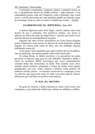 Mil Ilustrações Selecionadas 452
A princípio a mentirinha, a pequena calúnia, o pequeno acesso de
ira, o insignificante desvio da retidão perfeita – quão pequeno e sem
conseqüência parece cada um! Ninguém o nota a princípio, mas, assim
como o círculo provocado por uma pedrinha jogada nas plácidas águas
de um tanque, torna-se cada vez maior, à medida que avança. – Tarbell.
GUARDEMO-NOS DA HIPOCRISIA - Luc. 12:1
A palavra hipocrisia quer dizer fingir, simular; parecer uma coisa
diversa do que é realmente. Nos primitivos tempos, esse termo se
aplicava aos atores de teatro da antiga Grécia – pessoas que muitas vezes
usavam máscara ao desempenharem sua parte.
Algumas das mais severas advertências de Cristo foram dirigidas
contra a hipocrisia. Jesus acusou os fariseus de serem hipócritas, porque
fingiam ser zelosos pela causa de Deus mas em realidade estavam
trabalhando contra ela.
Cristo pede a Seus seguidores que sejam cristãos não só em público,
mas em particular, não apenas quando estão sendo observados.
Na antiga Roma, os hábeis escultores e os gravadores em pedra
gravavam as palavras sine cera em seus trabalhos. Segundo a lenda, o
cinzel de escultores hábeis escorregava por vezes acidentalmente,
cortando linhas não intencionais na pedra. Para encobrir esses erros,
artesãos menos honestos arranjaram o truque de encher esses lugares
prejudicados com cera. Então vendiam o produto como perfeito. Os
melhores artistas, porém – os honestos recusavam-se a empregar a cera.
As palavras sine cera (sem cera), de onde vem nossa palavra sincero,
afirmavam que o produto era perfeito como parecia.
O MAL DA MENTIRA
No gesto de Ananias e Safira traduzem-se vários vícios muito sutis
e perigosos, e que ainda hoje ceifam suas vítimas aos milhares e milhões.
 