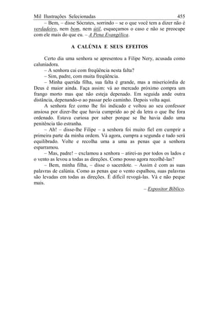 Mil Ilustrações Selecionadas 455
– Bem, – disse Sócrates, sorrindo – se o que você tem a dizer não é
verdadeiro, nem bom, nem útil, esqueçamos o caso e não se preocupe
com ele mais do que eu. – A Pena Evangélica.
A CALÚNIA E SEUS EFEITOS
Certo dia uma senhora se apresentou a Filipe Nery, acusada como
caluniadora.
– A senhora cai com freqüência nesta falta?
– Sim, padre, com muita freqüência.
– Minha querida filha, sua falta é grande, mas a misericórdia de
Deus é maior ainda. Faça assim: vá ao mercado próximo compra um
frango morto mas que não esteja depenado. Em seguida ande outra
distância, depenando-o ao passar pelo caminho. Depois volta aqui.
A senhora fez como lhe foi indicado e voltou ao seu confessor
ansiosa por dizer-lhe que havia cumprido ao pé da letra o que lhe fora
ordenado. Estava curiosa por saber porque se lhe havia dado uma
penitência tão estranha.
– Ah! – disse-lhe Filipe – a senhora foi muito fiel em cumprir a
primeira parte da minha ordem. Vá agora, cumpra a segunda e tudo será
equilibrado. Volte e recolha uma a uma as penas que a senhora
esparramou.
– Mas, padre! – exclamou a senhora – atirei-as por todos os lados e
o vento as levou a todas as direções. Como posso agora recolhê-las?
– Bem, minha filha, – disse o sacerdote. – Assim é com as suas
palavras de calúnia. Como as penas que o vento espalhou, suas palavras
são levadas em todas as direções. É difícil revogá-las. Vá e não peque
mais.
– Expositor Bíblico.
 