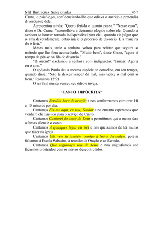 Mil Ilustrações Selecionadas 457
Crane, o psicólogo, confidenciando-lhe que odiava o marido e pretendia
divorciar-se dele.
Acrescentou ainda: "Quero feri-lo o quanto possa." "Nesse caso",
disse o Dr. Crane, "aconselho-a a derramar elogios sobre ele. Quando a
senhora se houver tornado indispensável para ele – quando ele julgar que
o ama devotadamente, então inicie o processo de divórcio. É a maneira
de o ferir."
Meses mais tarde a senhora voltou para relatar que seguira o
método que lhe fora aconselhado. "Muito bem", disse Crane, "agora é
tempo de pôr-se na fila do divórcio."
"Divórcio!" exclamou a senhora com indignação. "Jamais! Agora
eu o amo."
O apóstolo Paulo deu a mesma espécie de conselho, em seu tempo,
quando disse: "Não te deixes vencer do mal, mas vence o mal com o
bem." Romanos 12:21.
O rei Saul nunca venceu seu ódio e inveja.
"CANTO HIPÓCRITA"
Cantamos Bendita hora de oração e nos conformamos com orar 10
a 15 minutos por dia.
Cantamos Eis-me aqui, eu vou, Senhor e no entanto esperamos que
venham chamar-nos para o serviço de Cristo.
Cantamos Cantarei do amor de Deus e permitimos que a menor das
ofensas silencie o canto.
Cantamos A qualquer lugar eu irei e nos queixamos de ter muito
que fazer na igreja.
Cantamos Oh, vem tu também comigo à Nova Jerusalém, porém
faltamos à Escola Sabatina, à reunião de Oração e ao Sermão.
Cantamos Que segurança sou de Jesus e nos angustiamos até
ficarmos prostrados com os nervos descontrolados.
 