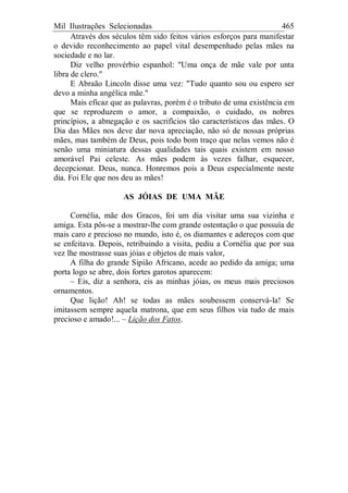 Mil Ilustrações Selecionadas 465
Através dos séculos têm sido feitos vários esforços para manifestar
o devido reconhecimento ao papel vital desempenhado pelas mães na
sociedade e no lar.
Diz velho provérbio espanhol: "Uma onça de mãe vale por unta
libra de clero."
E Abraão Lincoln disse uma vez: "Tudo quanto sou ou espero ser
devo a minha angélica mãe."
Mais eficaz que as palavras, porém é o tributo de uma existência em
que se reproduzem o amor, a compaixão, o cuidado, os nobres
princípios, a abnegação e os sacrifícios tão característicos das mães. O
Dia das Mães nos deve dar nova apreciação, não só de nossas próprias
mães, mas também de Deus, pois todo bom traço que nelas vemos não é
senão uma miniatura dessas qualidades tais quais existem em nosso
amorável Pai celeste. As mães podem às vezes falhar, esquecer,
decepcionar. Deus, nunca. Honremos pois a Deus especialmente neste
dia. Foi Ele que nos deu as mães!
AS JÓIAS DE UMA MÃE
Cornélia, mãe dos Gracos, foi um dia visitar uma sua vizinha e
amiga. Esta pôs-se a mostrar-lhe com grande ostentação o que possuía de
mais caro e precioso no mundo, isto é, os diamantes e adereços com que
se enfeitava. Depois, retribuindo a visita, pediu a Cornélia que por sua
vez lhe mostrasse suas jóias e objetos de mais valor,
A filha do grande Sipião Africano, acede ao pedido da amiga; uma
porta logo se abre, dois fortes garotos aparecem:
– Eis, diz a senhora, eis as minhas jóias, os meus mais preciosos
ornamentos.
Que lição! Ah! se todas as mães soubessem conservá-la! Se
imitassem sempre aquela matrona, que em seus filhos via tudo de mais
precioso e amado!... – Lição dos Fatos.
 