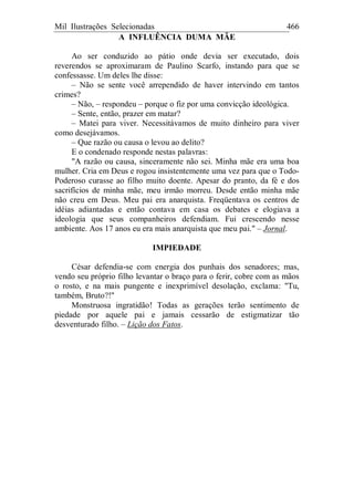 Mil Ilustrações Selecionadas 466
A INFLUÊNCIA DUMA MÃE
Ao ser conduzido ao pátio onde devia ser executado, dois
reverendos se aproximaram de Paulino Scarfo, instando para que se
confessasse. Um deles lhe disse:
– Não se sente você arrependido de haver intervindo em tantos
crimes?
– Não, – respondeu – porque o fiz por uma convicção ideológica.
– Sente, então, prazer em matar?
– Matei para viver. Necessitávamos de muito dinheiro para viver
como desejávamos.
– Que razão ou causa o levou ao delito?
E o condenado responde nestas palavras:
"A razão ou causa, sinceramente não sei. Minha mãe era uma boa
mulher. Cria em Deus e rogou insistentemente uma vez para que o Todo-
Poderoso curasse ao filho muito doente. Apesar do pranto, da fé e dos
sacrifícios de minha mãe, meu irmão morreu. Desde então minha mãe
não creu em Deus. Meu pai era anarquista. Freqüentava os centros de
idéias adiantadas e então contava em casa os debates e elogiava a
ideologia que seus companheiros defendiam. Fui crescendo nesse
ambiente. Aos 17 anos eu era mais anarquista que meu pai." – Jornal.
IMPIEDADE
César defendia-se com energia dos punhais dos senadores; mas,
vendo seu próprio filho levantar o braço para o ferir, cobre com as mãos
o rosto, e na mais pungente e inexprimível desolação, exclama: "Tu,
também, Bruto?!"
Monstruosa ingratidão! Todas as gerações terão sentimento de
piedade por aquele pai e jamais cessarão de estigmatizar tão
desventurado filho. – Lição dos Fatos.
 