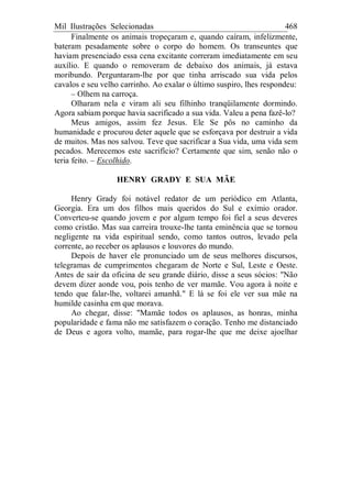 Mil Ilustrações Selecionadas 468
Finalmente os animais tropeçaram e, quando caíram, infelizmente,
bateram pesadamente sobre o corpo do homem. Os transeuntes que
haviam presenciado essa cena excitante correram imediatamente em seu
auxílio. E quando o removeram de debaixo dos animais, já estava
moribundo. Perguntaram-lhe por que tinha arriscado sua vida pelos
cavalos e seu velho carrinho. Ao exalar o último suspiro, lhes respondeu:
– Olhem na carroça.
Olharam nela e viram ali seu filhinho tranqüilamente dormindo.
Agora sabiam porque havia sacrificado a sua vida. Valeu a pena fazê-lo?
Meus amigos, assim fez Jesus. Ele Se pôs no caminho da
humanidade e procurou deter aquele que se esforçava por destruir a vida
de muitos. Mas nos salvou. Teve que sacrificar a Sua vida, uma vida sem
pecados. Merecemos este sacrifício? Certamente que sim, senão não o
teria feito. – Escolhido.
HENRY GRADY E SUA MÃE
Henry Grady foi notável redator de um periódico em Atlanta,
Georgia. Era um dos filhos mais queridos do Sul e exímio orador.
Converteu-se quando jovem e por algum tempo foi fiel a seus deveres
como cristão. Mas sua carreira trouxe-lhe tanta eminência que se tornou
negligente na vida espiritual sendo, como tantos outros, levado pela
corrente, ao receber os aplausos e louvores do mundo.
Depois de haver ele pronunciado um de seus melhores discursos,
telegramas de cumprimentos chegaram de Norte e Sul, Leste e Oeste.
Antes de sair da oficina de seu grande diário, disse a seus sócios: "Não
devem dizer aonde vou, pois tenho de ver mamãe. Vou agora à noite e
tendo que falar-lhe, voltarei amanhã." E lá se foi ele ver sua mãe na
humilde casinha em que morava.
Ao chegar, disse: "Mamãe todos os aplausos, as honras, minha
popularidade e fama não me satisfazem o coração. Tenho me distanciado
de Deus e agora volto, mamãe, para rogar-lhe que me deixe ajoelhar
 