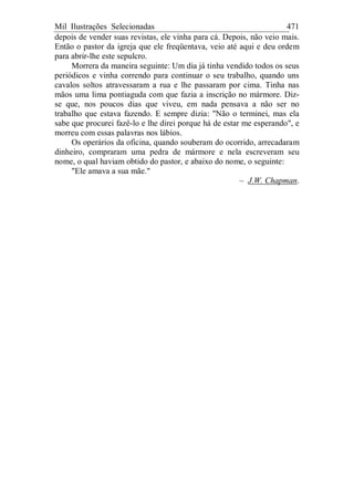 Mil Ilustrações Selecionadas 471
depois de vender suas revistas, ele vinha para cá. Depois, não veio mais.
Então o pastor da igreja que ele freqüentava, veio até aqui e deu ordem
para abrir-lhe este sepulcro.
Morrera da maneira seguinte: Um dia já tinha vendido todos os seus
periódicos e vinha correndo para continuar o seu trabalho, quando uns
cavalos soltos atravessaram a rua e lhe passaram por cima. Tinha nas
mãos uma lima pontiaguda com que fazia a inscrição no mármore. Diz-
se que, nos poucos dias que viveu, em nada pensava a não ser no
trabalho que estava fazendo. E sempre dizia: "Não o terminei, mas ela
sabe que procurei fazê-lo e lhe direi porque há de estar me esperando", e
morreu com essas palavras nos lábios.
Os operários da oficina, quando souberam do ocorrido, arrecadaram
dinheiro, compraram uma pedra de mármore e nela escreveram seu
nome, o qual haviam obtido do pastor, e abaixo do nome, o seguinte:
"Ele amava a sua mãe."
– J.W. Chapman.
 
