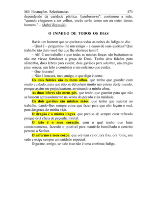 Mil Ilustrações Selecionadas 474
dependendo da caridade pública. Lembrem-se", continuou a mãe,
"quando chegarem a ser velhos, vocês serão como um ou outro destes
homens." – Mabel Reynolds.
O INIMIGO DE TODOS OS DIAS
Havia um homem que se queixava todas as noites da fadiga do dia.
– Qual é – perguntou-lhe um amigo – a causa de suas queixas? Que
trabalho tão duro você faz que lhe aborrece tanto?
– Ah! É um trabalho a que todas as minhas forças não bastariam se
não me viesse fortalecer a graça de Deus. Tenho dois falcões para
alimentar, duas lebres para cuidar, dois gaviões para adestrar, um dragão
para vencer, um leão a combater e um enfermo que cuidar.
– Que loucura!
– Não é loucura, meu amigo, o que digo é certo:
Os dois falcões são os meus olhos, que tenho que guardar com
muito cuidado, para que não se detenham muito nas coisas deste mundo,
porque assim me prejudicariam, arruinando a minha alma.
As duas lebres são meus pés, que tenho que guardar para que não
se lancem apressadamente na senda do pecado e da maldade.
Os dois gaviões são minhas mãos, que tenho que sujeitar ao
trabalho, dando-lhes sempre coisa que fazer para que não façam o mal,
para desgraça de minha vida.
O dragão é a minha língua, que precisa de sempre estar refreada
porque está cheia de peçonha mortal.
O leão é o meu coração, com o qual tenho que lutar
constantemente, fazendo o possível para mantê-lo humilhado e contrito
perante o Senhor.
O enfermo é meu corpo, que ora tem calor, ora frio, ora fome, ora
sede e exige sempre um cuidado especial.
Diga-me, amigo, se tudo isso não é uma contínua fadiga.
 