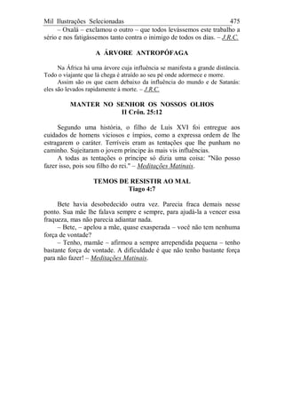 Mil Ilustrações Selecionadas 475
– Oxalá – exclamou o outro – que todos levássemos este trabalho a
sério e nos fatigássemos tanto contra o inimigo de todos os dias. – J.R.C.
A ÁRVORE ANTROPÓFAGA
Na África há uma árvore cuja influência se manifesta a grande distância.
Todo o viajante que lá chega é atraído ao seu pé onde adormece e morre.
Assim são os que caem debaixo da influência do mundo e de Satanás:
eles são levados rapidamente à morte. – J.R.C.
MANTER NO SENHOR OS NOSSOS OLHOS
II Crôn. 25:12
Segundo uma história, o filho de Luís XVI foi entregue aos
cuidados de homens viciosos e ímpios, como a expressa ordem de lhe
estragarem o caráter. Terríveis eram as tentações que lhe punham no
caminho. Sujeitaram o jovem príncipe às mais vis influências.
A todas as tentações o príncipe só dizia uma coisa: "Não posso
fazer isso, pois sou filho do rei." – Meditações Matinais.
TEMOS DE RESISTIR AO MAL
Tiago 4:7
Bete havia desobedecido outra vez. Parecia fraca demais nesse
ponto. Sua mãe lhe falava sempre e sempre, para ajudá-la a vencer essa
fraqueza, mas não parecia adiantar nada.
– Bete, – apelou a mãe, quase exasperada – você não tem nenhuma
força de vontade?
– Tenho, mamãe – afirmou a sempre arrependida pequena – tenho
bastante força de vontade. A dificuldade é que não tenho bastante força
para não fazer! – Meditações Matinais.
 