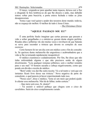 Mil Ilustrações Selecionadas 479
O moço, vergando-se para apanhar tanta riqueza, deixou cair a flor
e chegando lá fora lembrou-se do que lhe dissera o anão, mas debalde
tentou voltar para buscá-la; a porta estava fechada e todas as jóias
desapareceram.
Toma o que você quiser e puder dos tesouros deste mundo; todavia,
não se esqueça do melhor. O melhor de tudo é Jesus Cristo.
– The Christmas Christ.
"AQUELE PALHAÇO SOU EU!"
É uma perfeita ilusão imaginar que certas pessoas que passam a
vida a soltar gargalhadas e a entreter-se gozam duma alegria perfeita.
Risadas altas e pilhérias vãs são muitas vezes o invólucro de que Satanás
se serve para esconder a tristeza que devora os corações de seus
escravos:
Certo homem foi ter um dia com um médico com o fim de consultá-
lo. Se queixou duma melancolia tão angustiosa e acabrunhadora que a
vida se lhe ia tornando rapidamente insuportável.
O médico examinou-o cuidadosamente. Por fim, lhe disse que não
tinha enfermidade alguma e que não precisava senão de algum
divertimento. "Leia qualquer romance pilhérico; será o melhor remédio
para o seu mal." O homem sacudiu a cabeça negativamente, como que
pondo em dúvida a receita do médico.
"Bem! então vou dar-lhe outra receita: Vá a tal teatro e verá que em
instantes ficará livre dessa sua tristeza." Nova negativa de parte do
consulente, o qual parecia já haver experimentado tudo isso.
"Nesse caso", disse o médico, "resta só um meio que poderá ajudá-
lo afastar essa melancolia. Não há de falhar, tenho certeza."
– Que meio será esse, Sr. doutor?
– Vá assistir o notável palhaço que chegou com o circo de
cavalinhos. Sairá do circo completamente curado.
 