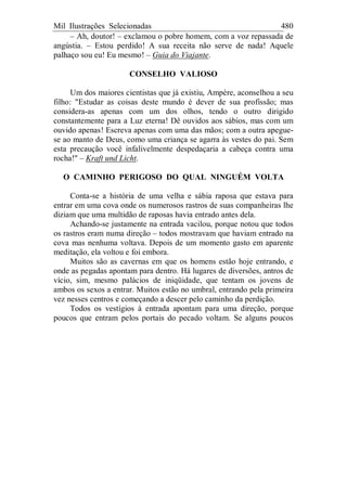 Mil Ilustrações Selecionadas 480
– Ah, doutor! – exclamou o pobre homem, com a voz repassada de
angústia. – Estou perdido! A sua receita não serve de nada! Aquele
palhaço sou eu! Eu mesmo! – Guia do Viajante.
CONSELHO VALIOSO
Um dos maiores cientistas que já existiu, Ampère, aconselhou a seu
filho: "Estudar as coisas deste mundo é dever de sua profissão; mas
considera-as apenas com um dos olhos, tendo o outro dirigido
constantemente para a Luz eterna! Dê ouvidos aos sábios, mas com um
ouvido apenas! Escreva apenas com uma das mãos; com a outra apegue-
se ao manto de Deus, como uma criança se agarra às vestes do pai. Sem
esta precaução você infalivelmente despedaçaria a cabeça contra uma
rocha!" – Kraft und Licht.
O CAMINHO PERIGOSO DO QUAL NINGUÉM VOLTA
Conta-se a história de uma velha e sábia raposa que estava para
entrar em uma cova onde os numerosos rastros de suas companheiras lhe
diziam que uma multidão de raposas havia entrado antes dela.
Achando-se justamente na entrada vacilou, porque notou que todos
os rastros eram numa direção – todos mostravam que haviam entrado na
cova mas nenhuma voltava. Depois de um momento gasto em aparente
meditação, ela voltou e foi embora.
Muitos são as cavernas em que os homens estão hoje entrando, e
onde as pegadas apontam para dentro. Há lugares de diversões, antros de
vício, sim, mesmo palácios de iniqüidade, que tentam os jovens de
ambos os sexos a entrar. Muitos estão no umbral, entrando pela primeira
vez nesses centros e começando a descer pelo caminho da perdição.
Todos os vestígios à entrada apontam para uma direção, porque
poucos que entram pelos portais do pecado voltam. Se alguns poucos
 