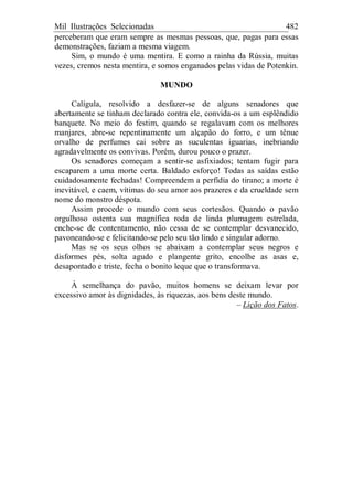 Mil Ilustrações Selecionadas 482
perceberam que eram sempre as mesmas pessoas, que, pagas para essas
demonstrações, faziam a mesma viagem.
Sim, o mundo é uma mentira. E como a rainha da Rússia, muitas
vezes, cremos nesta mentira, e somos enganados pelas vidas de Potenkin.
MUNDO
Calígula, resolvido a desfazer-se de alguns senadores que
abertamente se tinham declarado contra ele, convida-os a um esplêndido
banquete. No meio do festim, quando se regalavam com os melhores
manjares, abre-se repentinamente um alçapão do forro, e um tênue
orvalho de perfumes cai sobre as suculentas iguarias, inebriando
agradavelmente os convivas. Porém, durou pouco o prazer.
Os senadores começam a sentir-se asfixiados; tentam fugir para
escaparem a uma morte certa. Baldado esforço! Todas as saídas estão
cuidadosamente fechadas! Compreendem a perfídia do tirano; a morte é
inevitável, e caem, vítimas do seu amor aos prazeres e da crueldade sem
nome do monstro déspota.
Assim procede o mundo com seus cortesãos. Quando o pavão
orgulhoso ostenta sua magnífica roda de linda plumagem estrelada,
enche-se de contentamento, não cessa de se contemplar desvanecido,
pavoneando-se e felicitando-se pelo seu tão lindo e singular adorno.
Mas se os seus olhos se abaixam a contemplar seus negros e
disformes pés, solta agudo e plangente grito, encolhe as asas e,
desapontado e triste, fecha o bonito leque que o transformava.
À semelhança do pavão, muitos homens se deixam levar por
excessivo amor às dignidades, às riquezas, aos bens deste mundo.
– Lição dos Fatos.
 