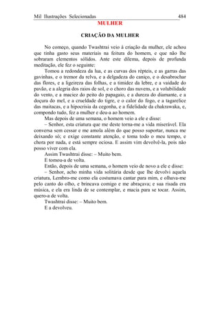 Mil Ilustrações Selecionadas 484
MULHER
CRIAÇÃO DA MULHER
No começo, quando Twashtrai veio à criação da mulher, ele achou
que tinha gasto seus materiais na feitura do homem, e que não lhe
sobraram elementos sólidos. Ante este dilema, depois de profunda
meditação, ele fez o seguinte:
Tomou a redondeza da lua, e as curvas dos répteis, e as garras das
gavinhas, e o tremor da relva, e a delgadeza do caniço, e o desabrochar
das flores, e a ligeireza das folhas, e a timidez da lebre, e a vaidade do
pavão, e a alegria dos raios de sol, e o choro das nuvens, e a volubilidade
do vento, e a maciez do peito do papagaio, e a dureza do diamante, e a
doçura do mel, e a crueldade do tigre, e o calor do fogo, e a tagarelice
das maitacas, e a hipocrisia da cegonha, e a fidelidade da chakrawaka, e,
compondo tudo, fez a mulher e deu-a ao homem.
Mas depois de uma semana, o homem veio a ele e disse:
– Senhor, esta criatura que me deste torna-me a vida miserável. Ela
conversa sem cessar e me amola além do que posso suportar, nunca me
deixando só; e exige constante atenção, e toma todo o meu tempo, e
chora por nada, e está sempre ociosa. E assim vim devolvê-la, pois não
posso viver com ela.
Assim Twashtrai disse: – Muito bem.
E tomou-a de volta.
Então, depois de uma semana, o homem veio de novo a ele e disse:
– Senhor, acho minha vida solitária desde que lhe devolvi aquela
criatura, Lembro-me como ela costumava cantar para mim, e olhava-me
pelo canto do olho, e brincava comigo e me abraçava; e sua risada era
música, e ela era linda de se contemplar, e macia para se tocar. Assim,
quero-a de volta.
Twashtrai disse: – Muito bem.
E a devolveu.
 