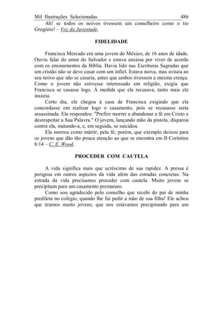 Mil Ilustrações Selecionadas 486
Ah! se todos os noivos tivessem um conselheiro como o tio
Gregório! – Voz da Juventude.
FIDELIDADE
Francisca Mercado era uma jovem do México, de 16 anos de idade.
Ouviu falar do amor do Salvador e estava ansiosa por viver de acordo
com os ensinamentos da Bíblia. Havia lido nas Escrituras Sagradas que
um cristão não se deve casar com um infiel. Estava noiva, mas avisou ao
seu noivo que não se casaria, antes que ambos tivessem a mesma crença.
Como o jovem não estivesse interessado em religião, exigiu que
Francisca se casasse logo. À medida que ela recusava, tanto mais ele
insistia.
Certo dia, ele chegou à casa de Francisca exigindo que ela
concordasse em realizar logo o casamento, pois se recusasse seria
assassinada. Ela respondeu: "Prefiro morrer a abandonar a fé em Cristo e
desrespeitar a Sua Palavra." O jovem, lançando mão da pistola, disparou
contra ela, matando-a, e, em seguida, se suicidou.
Ela morreu como mártir, pela fé; porém, que exemplo deixou para
os jovens que dão tão pouca atenção ao que se encontra em II Coríntios
6:14 – C. E. Wood.
PROCEDER COM CAUTELA
A vida significa mais que acréscimo de sua rapidez. A pressa é
perigosa em outros aspectos da vida além das estradas concretas. Na
estrada da vida precisamos proceder com cautela. Muito jovens se
precipitam para um casamento prematuro.
Como sou agradecido pelo conselho que recebi do pai de minha
predileta no colégio, quando lhe fui pedir a mão de sua filha! Ele achou
que éramos muito jovens; que nos estávamos precipitando para um
 