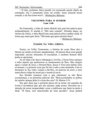 Mil Ilustrações Selecionadas 490
– Ó titia, exclamou Alice quando viu restaurado aquele objeto de
estimação, isto é justamente como ser cristão. Jesus conserta nosso
coração, e ele fica como novo! – Meditações Matinais.
VOLTEMOS PARA O SENHOR
Lam. 3:40
Na Guatemala, a tribo de índios Kekchi tem uma boa palavra para
arrependimento. O sentido é: "Dói meu coração". Distante daqui, no
interior da África, a tribo Baouli tem uma palavra talvez melhor ainda. O
termo que usam quer dizer: "Dói tanto que quero desistir disso".
– Meditações Matinais.
PASSOS NA VIDA CRISTA
Temos, no Velho Testamento, a história de como Deus deu a
Moisés no monte os divinos mandamentos. Ali desceu Deus com grande
majestade; nuvens reluzentes O escondiam, e nenhum homem dEle
podia se aproximar.
Ao ser dada a lei, houve relâmpagos e trovões, e foram feitas ameaças
a todos àqueles que quebrassem os mandamentos de Deus. Mas chegara
agora o tempo de Jesus, o Homem-Deus, descer à Terra para habitar entre
os homens, e a primeira coisa que Ele faz é subir a uma montanha. Com os
discípulos ao Seu redor, começa a dar-lhes, em palavras de amor, o mais
maravilhoso código de moral que o mundo já ouviu.
Seu Sermão começou com o que chamamos as oito Bem-
aventuranças, e as primeiras palavras são: "Bem-aventurados os pobres
de espírito, porque deles é o reino dos céus" (S. Mateus 5:3).
Isto quer dizer que o primeiro passo em se tornar um seguidor de
Cristo é reconhecer que, por nós mesmos, nada somos. Devemos ter a
intuição da nossa incapacidade, como o publicano que batia no peito e
dizia: "Ó Deus, tem misericórdia de mim pecador." Jesus poderá
 