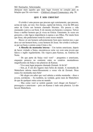 Mil Ilustrações Selecionadas 491
abençoar mais aqueles que mais lugar tiverem no coração para as
bênçãos que Ele veio trazer. – Children's Gospel Commentary, pág. 38.
QUE É SER CRISTÃO?
O cristão é uma pessoa que procura agir corretamente, que procura,
acima de tudo, ser reto. Em Atenas, capital da Grécia, vivia há 400 anos
antes de Cristo um homem chamado Sócrates. Ele passou a vida
ensinando o povo a ser bom. E ele mesmo era honesto e corajoso. Talvez
fosse o melhor homem que já viveu na Grécia. Entretanto, às vezes era
grosseiro, e não ligava importância à esposa e aos filhos. Por muito bom
que fosse, não poderíamos tomá-lo como nosso modelo.
Houve só um homem suficientemente bom para mostrar-nos o que
deve ser um homem bom, e esse homem foi Jesus. Ser cristão é esforçar-
se por ser bom e correto como Cristo o foi.
A filosofia da montanha interna – Um turista americano, depois
de haver visitado a Suíça, encontrou-se certa vez com uma jovem que
falava o inglês regularmente. Ela viajava para Kansas, na América do
Norte.
– De que parte da Suíça você vem? – perguntou o americano,
enquanto pensava no contraste entre os cenários montanhosos
magnificentes da Suíça e nas planícies de Kansas.
– Vivo num lugar pequeno chamado Zermatt. Já foi lá?
– Sim, já. É um dos lugares mais belos do mundo. A montanha de
Matterhorn adorna maravilhosamente a vossa vila de Zermatt. Deus
nunca fez montanha mais bela!
– Me alegro em saber que você admira a minha montanha – disse a
jovem, sorridente. – Eu também, na verdade, gosto mais de Matterhorn
do que de qualquer outra coisa no mundo.
– Mas como você se sentirá quando você chegar em Kansas? –
prosseguiu o americano – pois em Kansas é tudo uma planície. Lá não
haverá Matterhorn.
 
