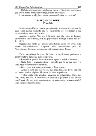 Mil Ilustrações Selecionadas 492
– Oh! não me preocupo – replicou a moça. – Não tenho receio, pois
que levo a minha montanha comigo, dentro do coração.
Levamos nós a religião conosco, na consciência e no coração?
DIREÇÃO DE DEUS
Prov. 3:6.
Muito presumida é a pessoa que não sente nenhuma necessidade de
guia. Uma pessoa humilde não se envergonha de reconhecer a sua
necessidade de sabedoria do alto.
Jeremias clamou: "Eu sei, ó Senhor, que não cabe ao homem
determinar o seu caminho, nem ao que caminha o dirigir os seus passos."
Jer. 10:23.
Dependemos tanto de nossos semelhantes como de Deus. Não
somos auto-suficientes. Ninguém vive inteiramente para si.
Necessitamos de outros assim como outros necessitam de nós.
Talvez o apólogo da pena, da tinta e o papel possa ajudar-nos a
compreender o perigo da auto-suficiência.
– Escrevi um grande livro – fez notar a pena – irei ficar famoso.
– Nada disto – interveio a tinta – entendo que fui eu que escrevi o
livro. Que escreveria você sem tinta?
– Ora, vejam, que tolos presumidos – disse o papel.
– Afinal o livro não é de vocês, mas meu. Eu sou o livro. Ele está
escrito em minhas páginas. Tirem-no de mim, se puderem.
– Todos vocês estão errados – apressou-se o dicionário. Que é um
livro senão palavras? E onde busca o escritor as palavras, a não ser em
mim? Você não tem visto quantas vezes ele vem a mim para consulta? O
livro é manifestamente meu.
 